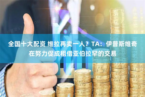 全国十大配资 维拉再卖一人?TA:伊普斯维奇在努力促成租借亚伯拉罕的交易