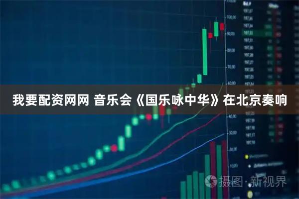 我要配资网网 音乐会《国乐咏中华》在北京奏响