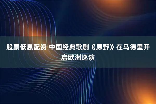 股票低息配资 中国经典歌剧《原野》在马德里开启欧洲巡演