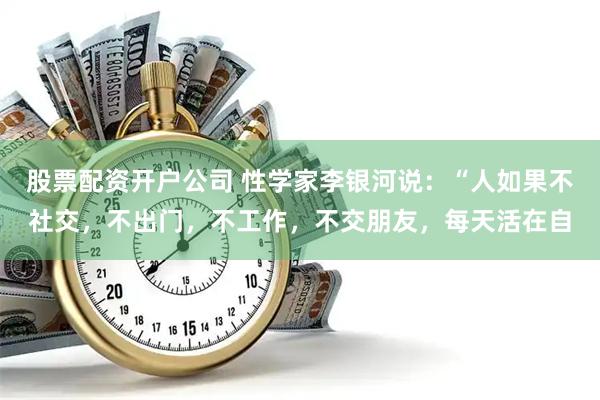 股票配资开户公司 性学家李银河说：“人如果不社交，不出门，不工作，不交朋友，每天活在自