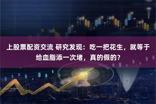上股票配资交流 研究发现：吃一把花生，就等于给血脂添一次堵，真的假的？