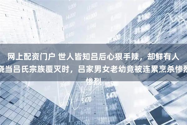 网上配资门户 世人皆知吕后心狠手辣，却鲜有人晓当吕氏宗族覆灭时，吕家男女老幼竟被连累烹杀惨烈