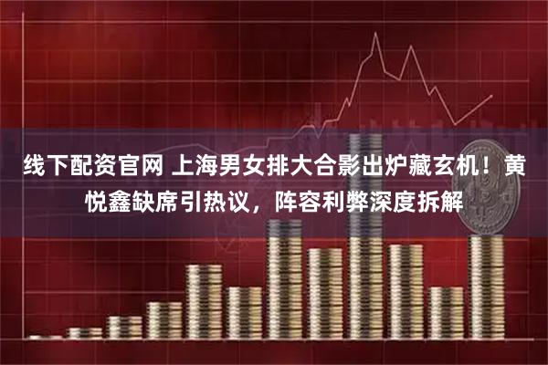 线下配资官网 上海男女排大合影出炉藏玄机！黄悦鑫缺席引热议，阵容利弊深度拆解