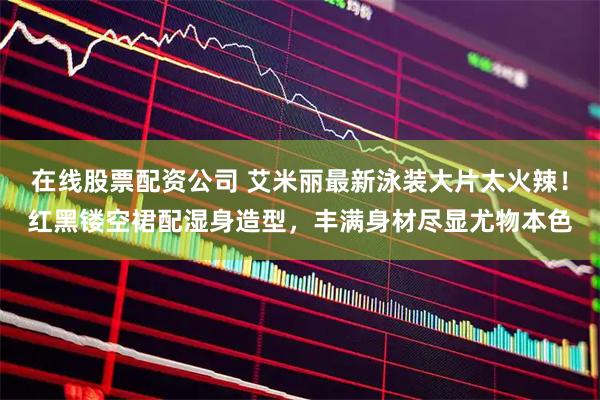 在线股票配资公司 艾米丽最新泳装大片太火辣！红黑镂空裙配湿身造型，丰满身材尽显尤物本色